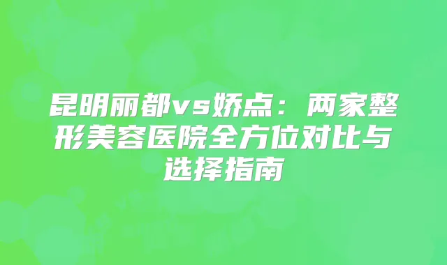 昆明丽都vs娇点:两家整形美容医院全方位对比与选择指南