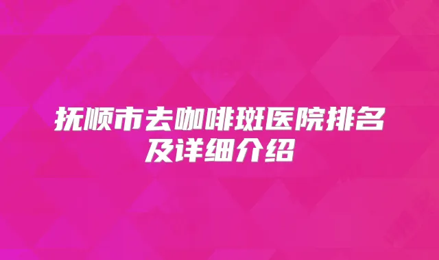 抚顺市去咖啡斑医院排名及详细介绍