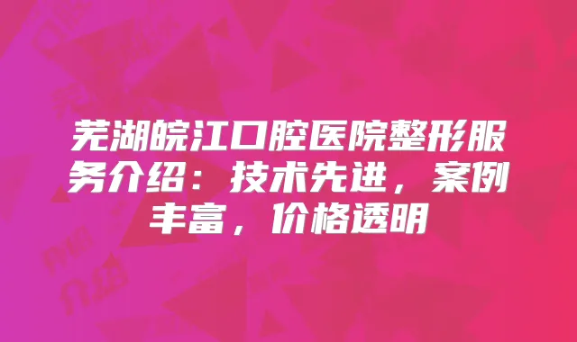 芜湖皖江口腔医院整形服务介绍:技术先进,案例丰富,价格透明