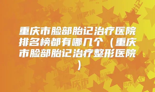 重庆市脸部胎记医院排名榜都有哪几个（重庆市脸部胎记整形医院）