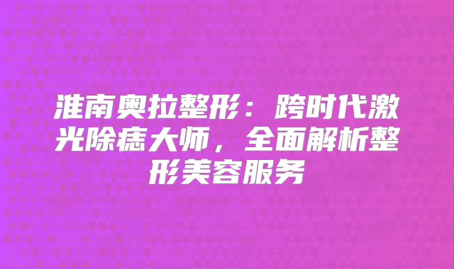 淮南奥拉整形：跨时代激光除痣大师，全面解析整形美容服务