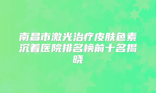 南昌市激光皮肤色素沉着医院排名榜前十名揭晓