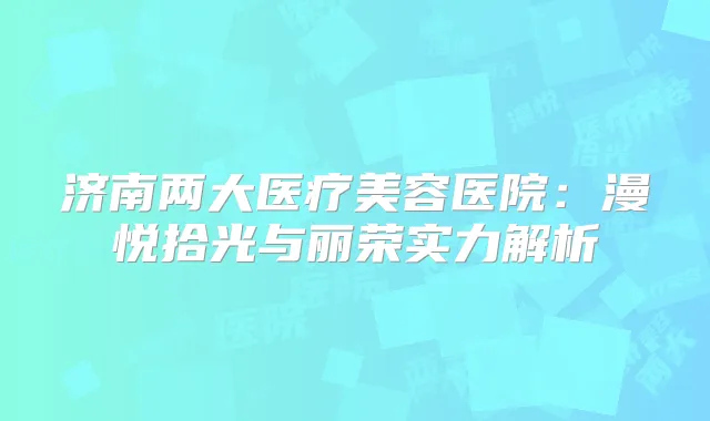 济南两大医疗美容医院：漫悦拾光与丽荣实力解析