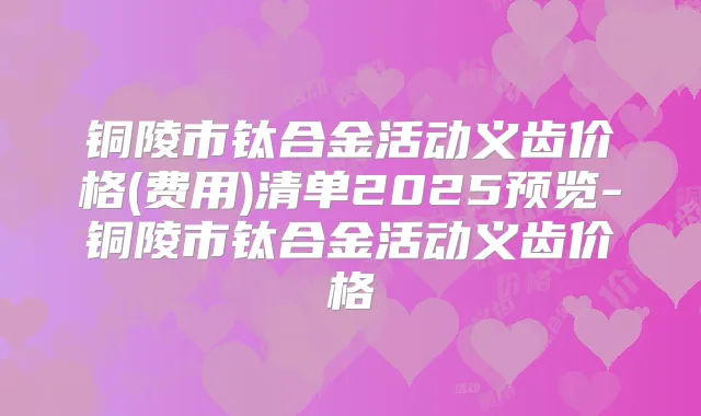 铜陵市钛合金活动义齿价格(费用)清单2025预览-铜陵市钛合金活动义齿价格