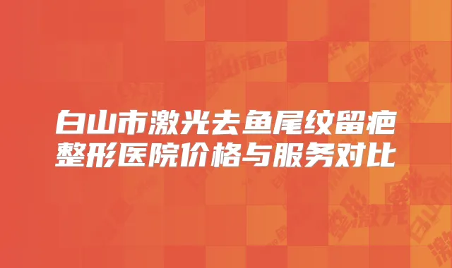 白山市激光去鱼尾纹留疤整形医院价格与服务对比