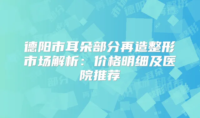 德阳市耳朵部分再造整形市场解析:价格明细及医院推荐