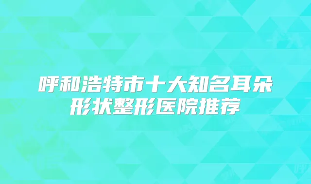 呼和浩特市十大知名耳朵形状整形医院推荐