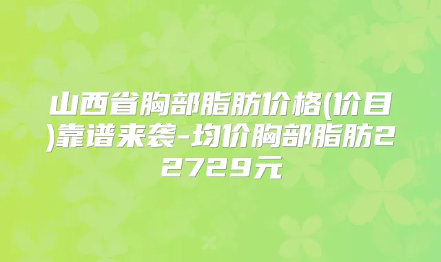 山西省胸部脂肪价格(价目)靠谱来袭-均价胸部脂肪22729元