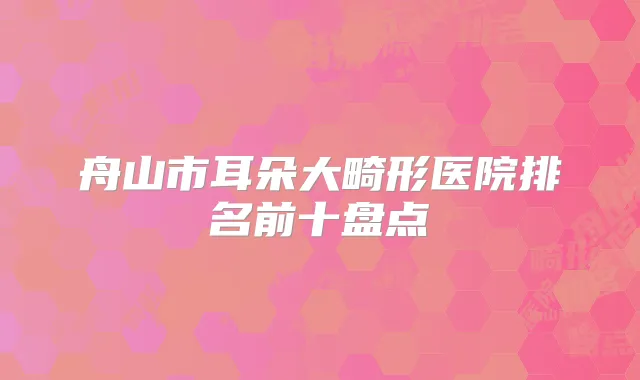 舟山市耳朵大畸形医院排名前十盘点