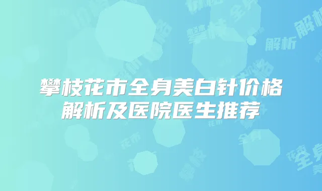 攀枝花市全身美白针价格解析及医院医生推荐
