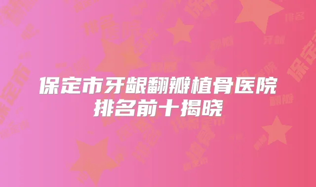 保定市牙龈翻瓣植骨医院排名前十揭晓