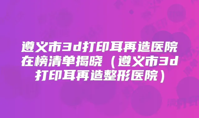 遵义市3d打印耳再造医院在榜清单揭晓（遵义市3d打印耳再造整形医院）