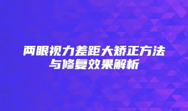 两眼视力差距大矫正方法与修复效果解析