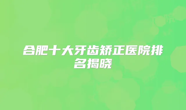 合肥十大牙齿矫正医院排名揭晓