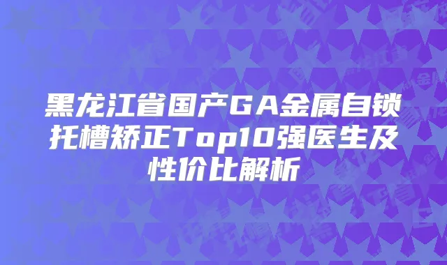 黑龙江省国产GA金属自锁托槽矫正Top10强医生及性价比解析