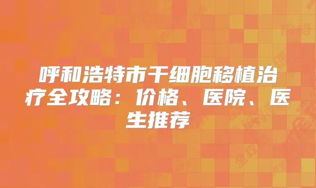 呼和浩特市干细胞移植全攻略：价格、医院、医生推荐
