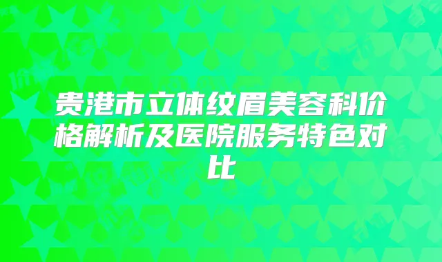 贵港市立体纹眉美容科价格解析及医院服务特色对比