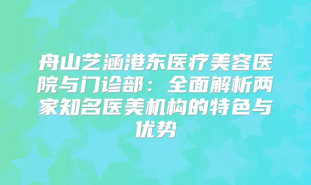 舟山艺涵港东医疗美容医院与门诊部:全面解析两家知名医美机构的特色与优势