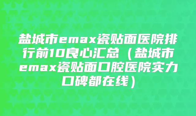 盐城市emax瓷贴面医院排行前10良心汇总(盐城市emax瓷贴面口腔医院实力口碑都在线)