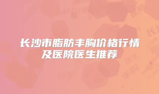 长沙市脂肪丰胸价格行情及医院医生推荐