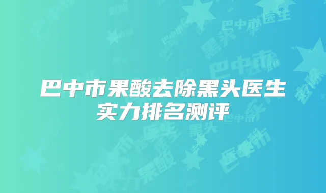 巴中市果酸去除黑头医生实力排名测评
