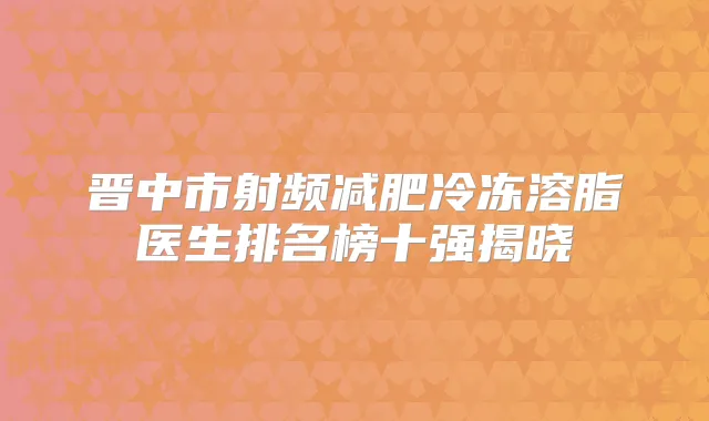 晋中市射频减肥冷冻溶脂医生排名榜十强揭晓
