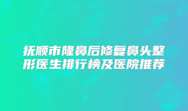 抚顺市隆鼻后修复鼻头整形医生排行榜及医院推荐
