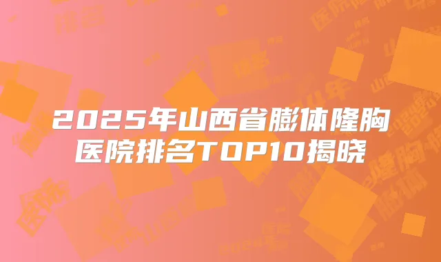 2025年山西省膨体隆胸医院排名TOP10揭晓