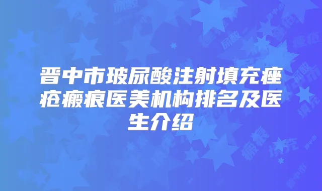 晋中市玻尿酸注射填充痤疮瘢痕医美机构排名及医生介绍