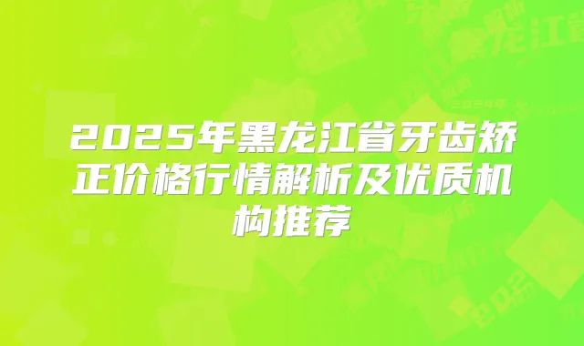 2025年黑龙江省牙齿矫正价格行情解析及优质机构推荐