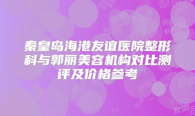 秦皇岛海港友谊医院整形科与郭丽美容机构对比测评及价格参考