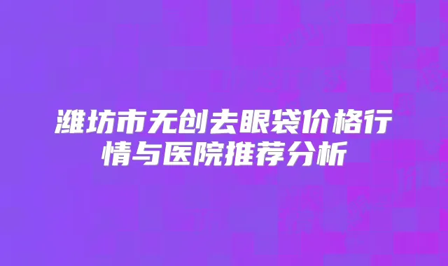 潍坊市无创去眼袋价格行情与医院推荐分析