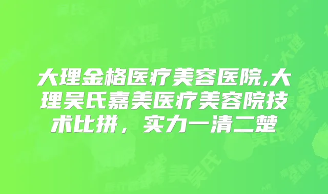 大理金格医疗美容医院,大理吴氏嘉美医疗美容院技术比拼，实力一清二楚