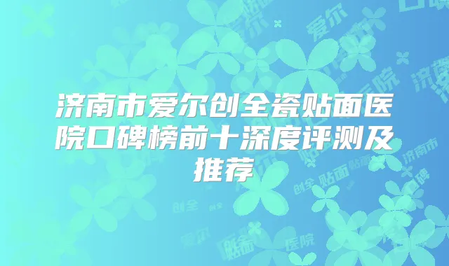 济南市爱尔创全瓷贴面医院口碑榜前十深度评测及推荐