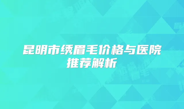 昆明市绣眉毛价格与医院推荐解析
