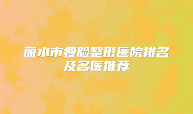 丽水市瘦脸整形医院排名及名医推荐