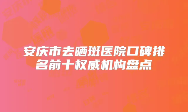 安庆市去晒斑医院口碑排名前十机构盘点