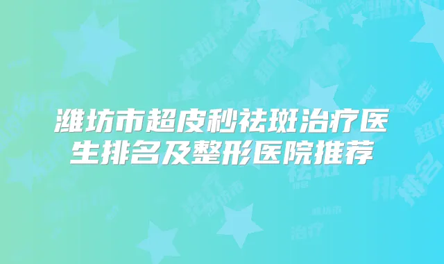 潍坊市超皮秒祛斑医生排名及整形医院推荐