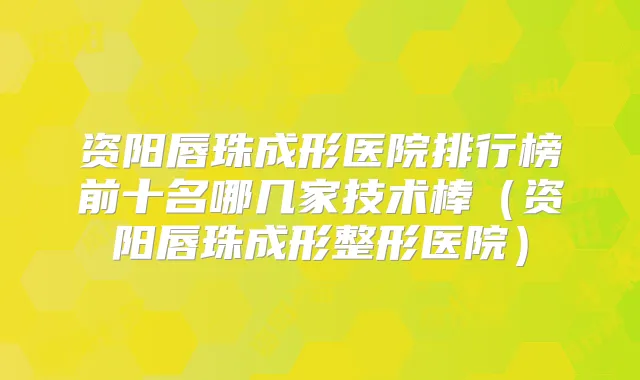 资阳唇珠成形医院排行榜前十名哪几家技术棒（资阳唇珠成形整形医院）