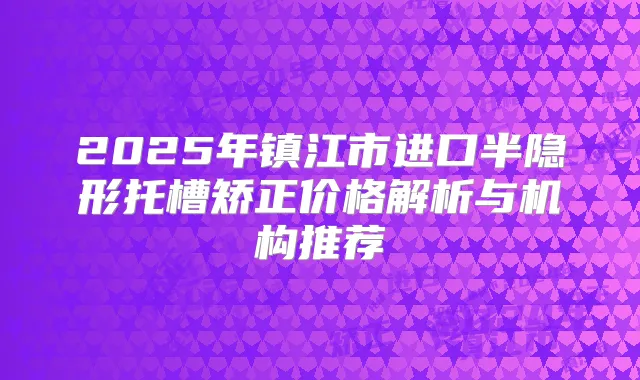 2025年镇江市进口半隐形托槽矫正价格解析与机构推荐