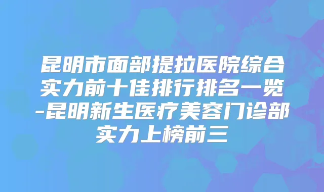 昆明市面部提拉医院综合实力前十佳排行排名一览-昆明新生医疗美容门诊部实力上榜前三