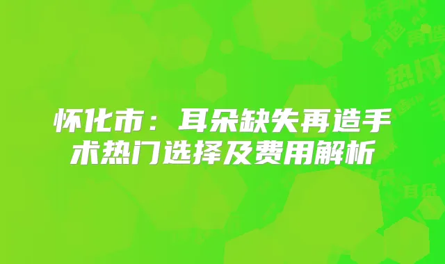 怀化市:耳朵缺失再造手术热门选择及费用解析