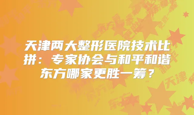 天津两大整形医院技术比拼：专家协会与和平和谐东方哪家更胜一筹？