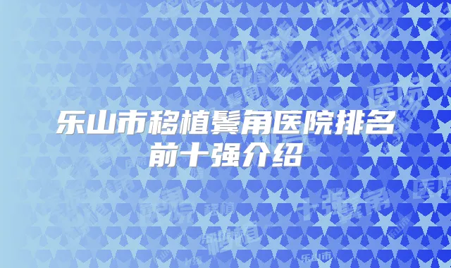 乐山市移植鬓角医院排名前十强介绍