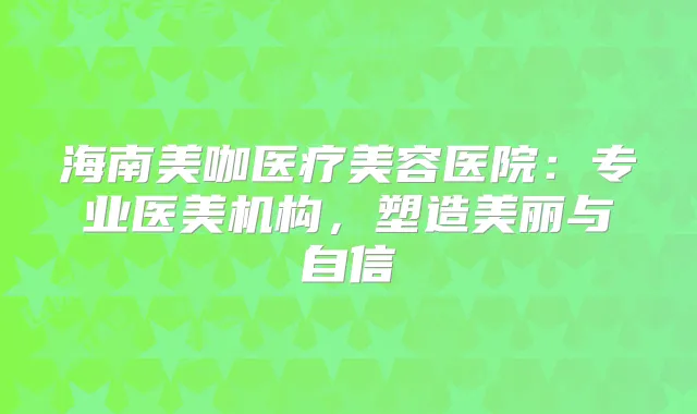 海南美咖医疗美容医院：专业医美机构，塑造美丽与自信