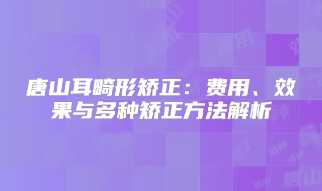 唐山耳畸形矫正:费用、效果与多种矫正方法解析
