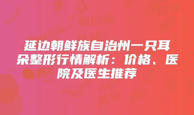 延边朝鲜族自治州一只耳朵整形行情解析：价格、医院及医生推荐