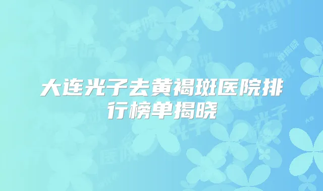 大连光子去黄褐斑医院排行榜单揭晓
