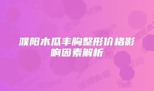 濮阳木瓜丰胸整形价格影响因素解析