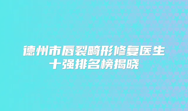 德州市唇裂畸形修复医生十强排名榜揭晓
